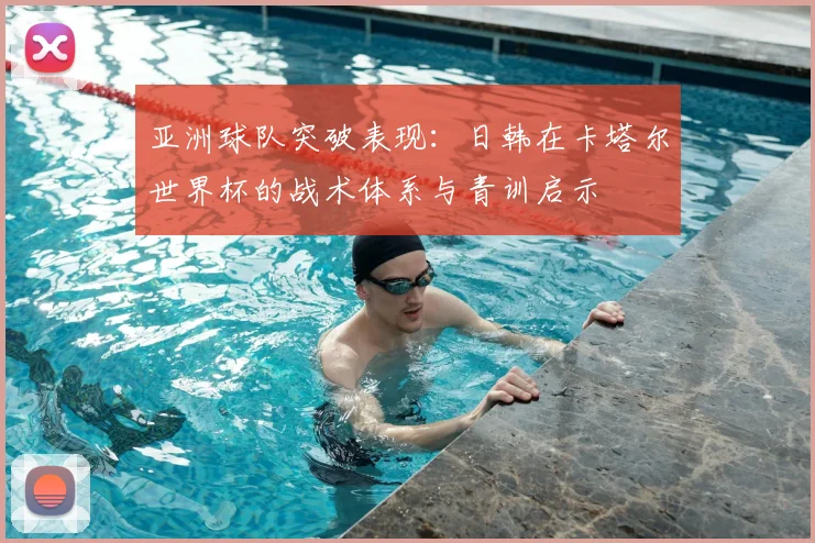 亚洲球队突破表现:日韩在卡塔尔世界杯的战术体系与青训启示