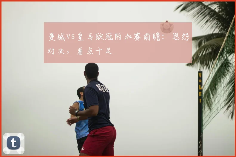 曼城vs皇马欧冠附加赛前瞻：恩怨对决，看点十足