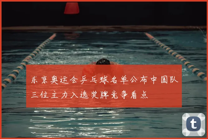 东京奥运会乒乓球名单公布中国队三位主力入选奖牌竞争看点