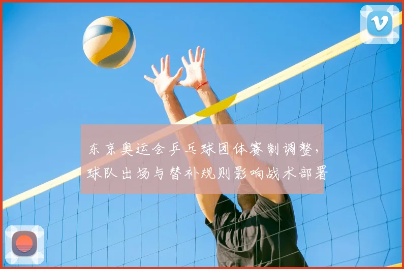 东京奥运会乒乓球团体赛制调整,球队出场与替补规则影响战术部署