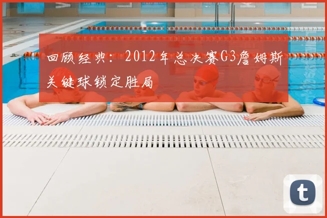 回顾经典：2012年总决赛G3詹姆斯关键球锁定胜局