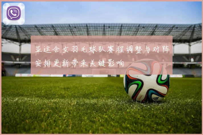 亚运会女羽毛球队赛程调整与对阵安排更新带来关键影响