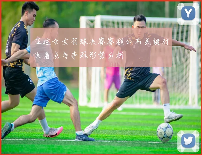 亚运会女羽球决赛赛程公布关键对决看点与夺冠形势分析