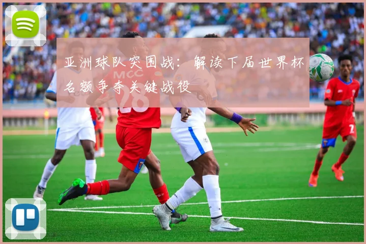 亚洲球队突围战：解读下届世界杯名额争夺关键战役