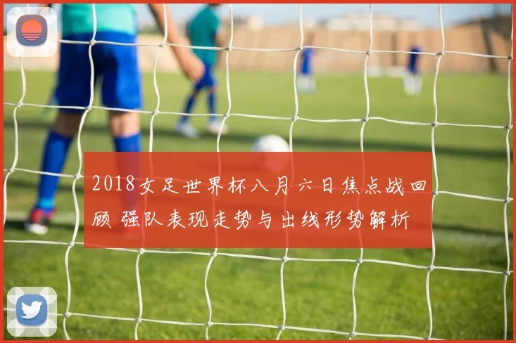 2018女足世界杯八月六日焦点战回顾 强队表现走势与出线形势解析