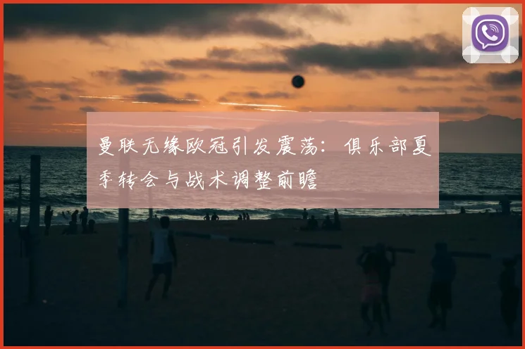 曼联无缘欧冠引发震荡：俱乐部夏季转会与战术调整前瞻