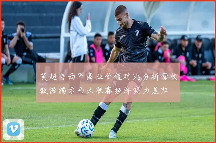 英超与西甲商业价值对比分析营收数据揭示两大联赛经济实力差距