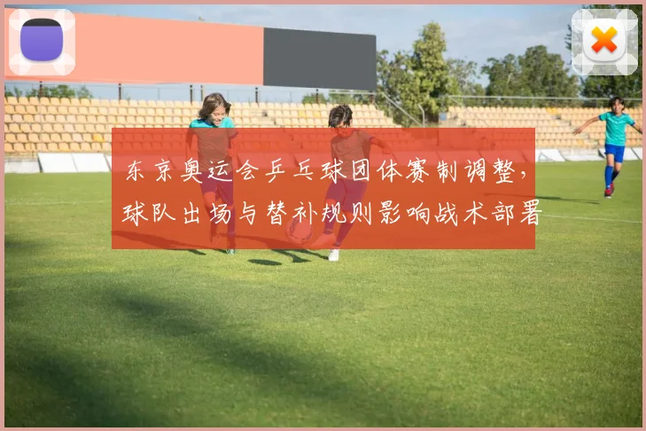 东京奥运会乒乓球团体赛制调整，球队出场与替补规则影响战术部署