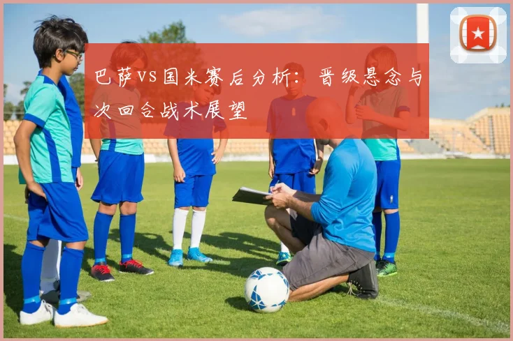 巴萨vs国米赛后分析：晋级悬念与次回合战术展望