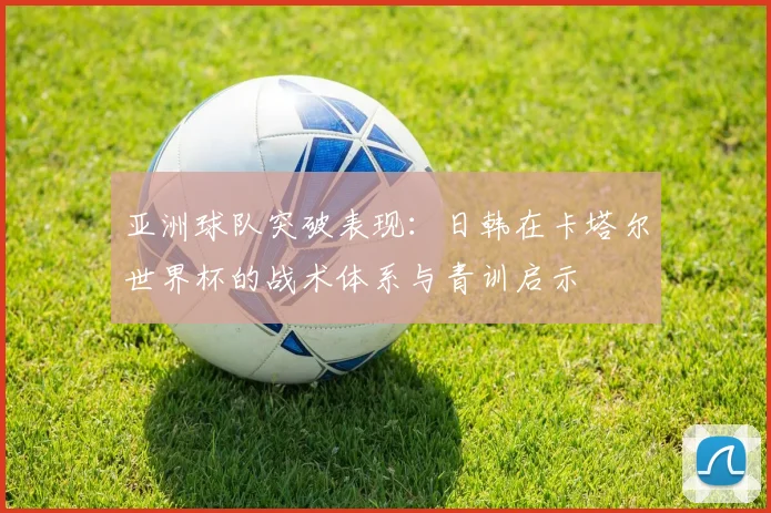 亚洲球队突破表现：日韩在卡塔尔世界杯的战术体系与青训启示