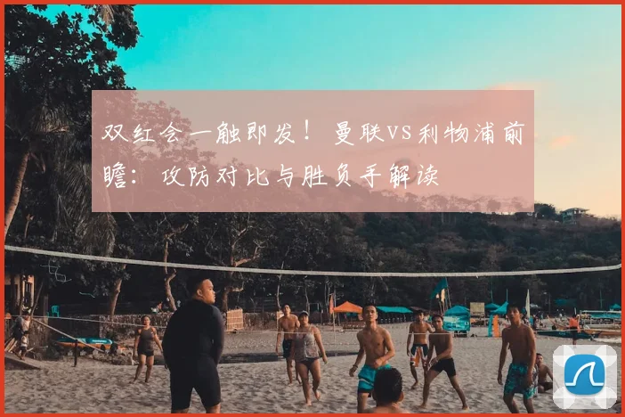 双红会一触即发!曼联vs利物浦前瞻:攻防对比与胜负手解读