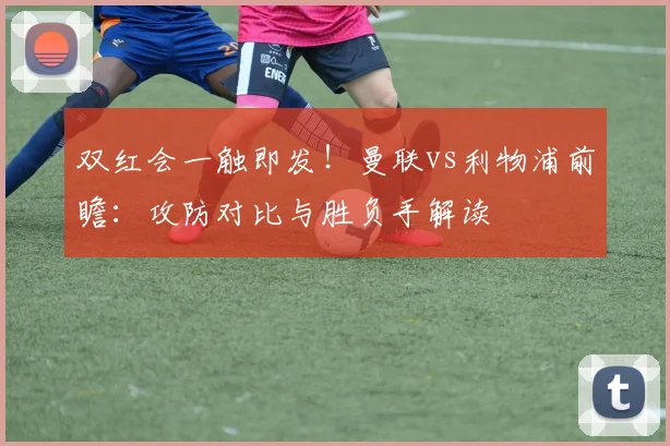双红会一触即发！曼联vs利物浦前瞻：攻防对比与胜负手解读