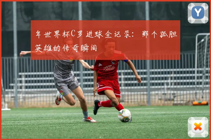 年世界杯C罗进球全记录：那个孤胆英雄的传奇瞬间