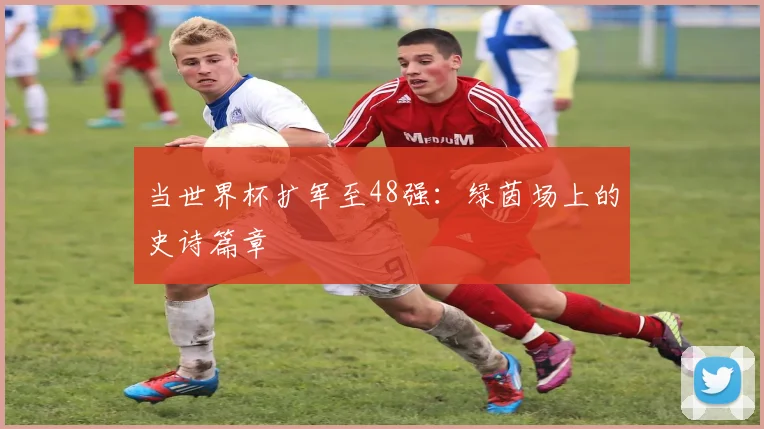 当世界杯扩军至48强：绿茵场上的史诗篇章