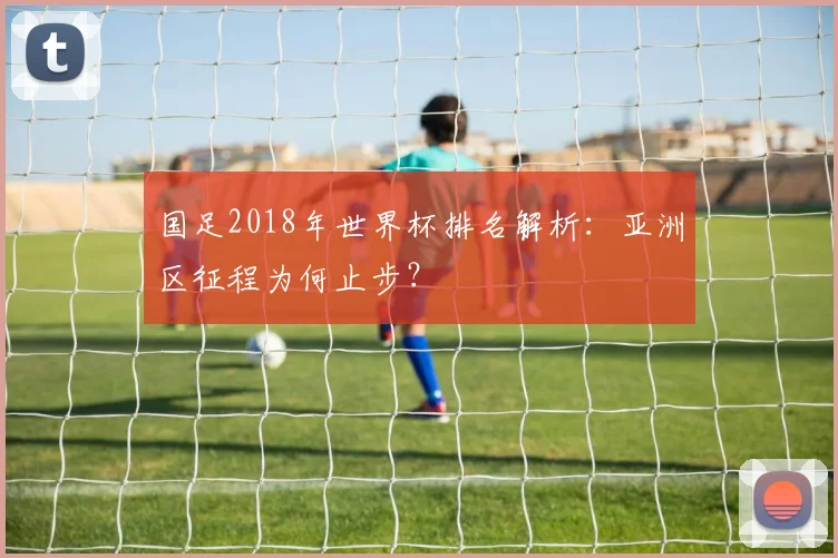 国足2018年世界杯排名解析:亚洲区征程为何止步?