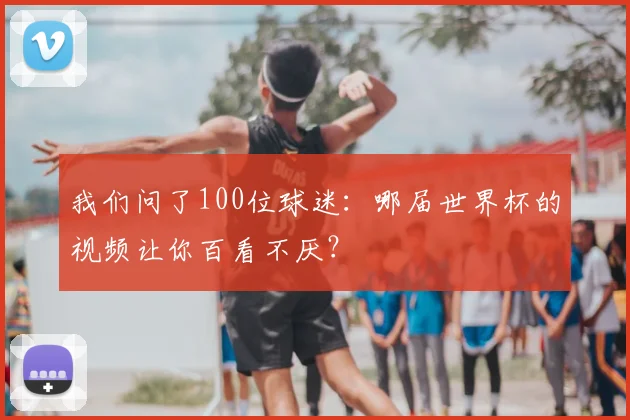 我们问了100位球迷：哪届世界杯的视频让你百看不厌？