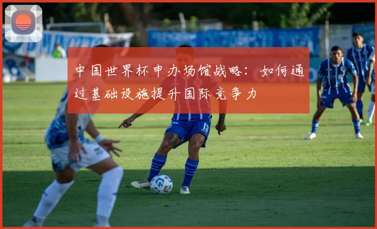中国世界杯申办场馆战略:如何通过基础设施提升国际竞争力