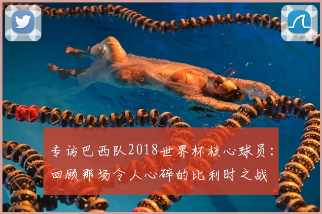 专访巴西队2018世界杯核心球员:回顾那场令人心碎的比利时之战