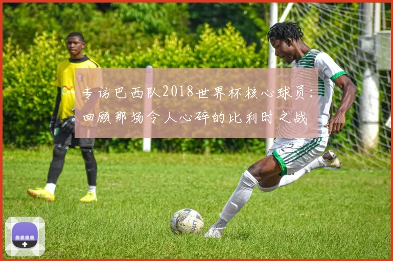 专访巴西队2018世界杯核心球员:回顾那场令人心碎的比利时之战