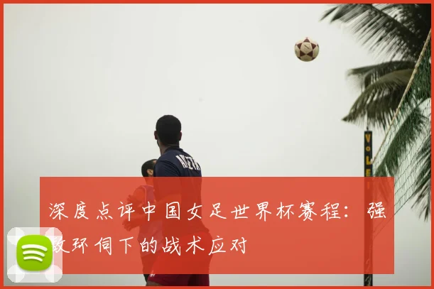 深度点评中国女足世界杯赛程：强敌环伺下的战术应对
