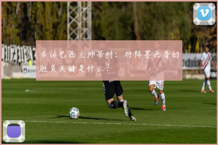 专访巴西主帅蒂特:对阵墨西哥的胜负关键是什么?